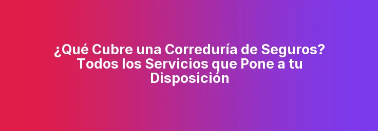 ¿Qué Cubre una Correduría de Seguros? Todos los Servicios que Pone a tu Disposición