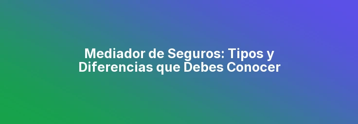 Mediador de Seguros: Tipos y Diferencias que Debes Conocer