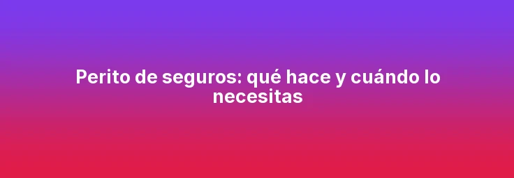Perito de seguros: qué hace y cuándo lo necesitas