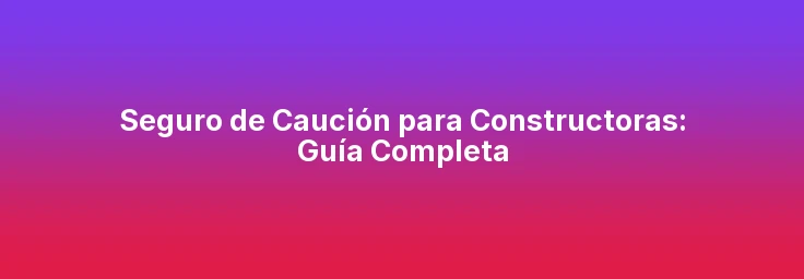 Seguro de Caución para Constructoras: Guía Completa