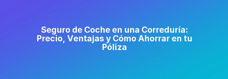 Seguro de Coche en una Correduría: Precio, Ventajas y Cómo Ahorrar en tu Póliza