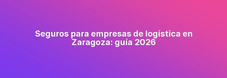 Seguros para empresas de logística en Zaragoza: guía 2026