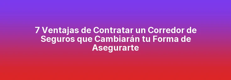 7 Ventajas de Contratar un Corredor de Seguros que Cambiarán tu Forma de Asegurarte