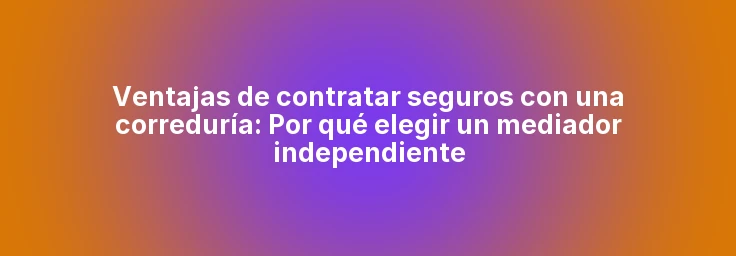 Ventajas de contratar seguros con una correduría: Por qué elegir un mediador independiente